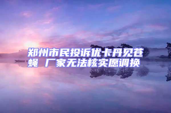 鄭州市民投訴優(yōu)卡丹見蒼蠅 廠家無法核實愿調換