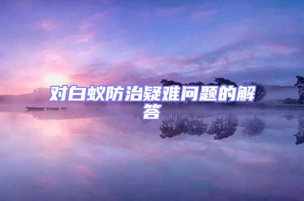 對(duì)白蟻防治疑難問(wèn)題的解答