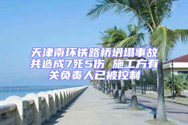 天津南環(huán)鐵路橋坍塌事故共造成7死5傷 施工方有關(guān)負(fù)責(zé)人已被控制