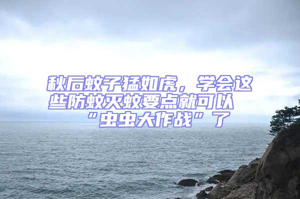 秋后蚊子猛如虎，學會這些防蚊滅蚊要點就可以“蟲蟲大作戰(zhàn)”了