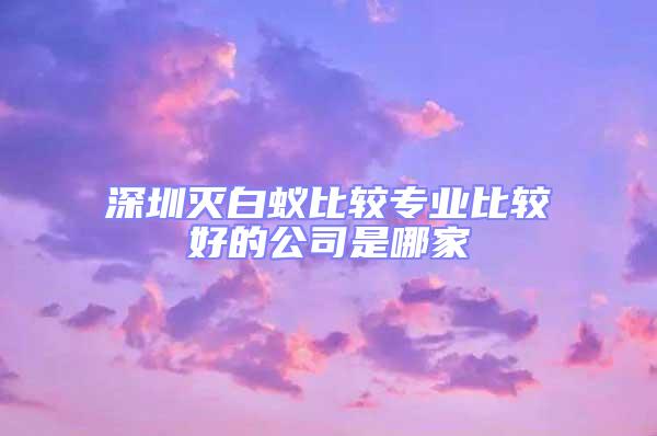 深圳滅白蟻比較專業(yè)比較好的公司是哪家
