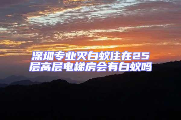 深圳專業(yè)滅白蟻住在25層高層電梯房會有白蟻嗎