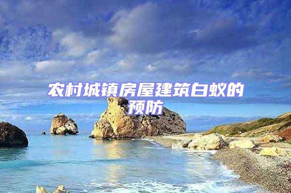 農(nóng)村城鎮(zhèn)房屋建筑白蟻的預(yù)防