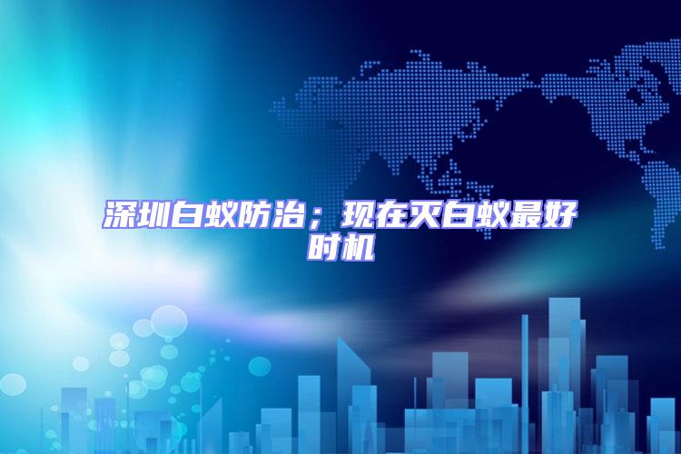 深圳白蟻防治；現(xiàn)在滅白蟻?zhàn)詈脮r(shí)機(jī)