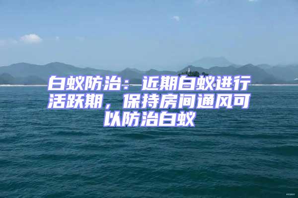 白蟻防治：近期白蟻進(jìn)行活躍期，保持房間通風(fēng)可以防治白蟻