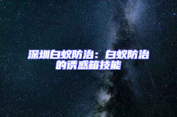 深圳白蟻防治:白蟻防治的誘惑箱技能